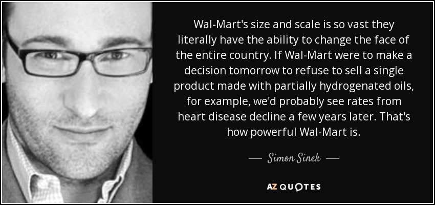 Wal-Mart's size and scale is so vast they literally have the ability to change the face of the entire country. If Wal-Mart were to make a decision tomorrow to refuse to sell a single product made with partially hydrogenated oils, for example, we'd probably see rates from heart disease decline a few years later. That's how powerful Wal-Mart is. - Simon Sinek