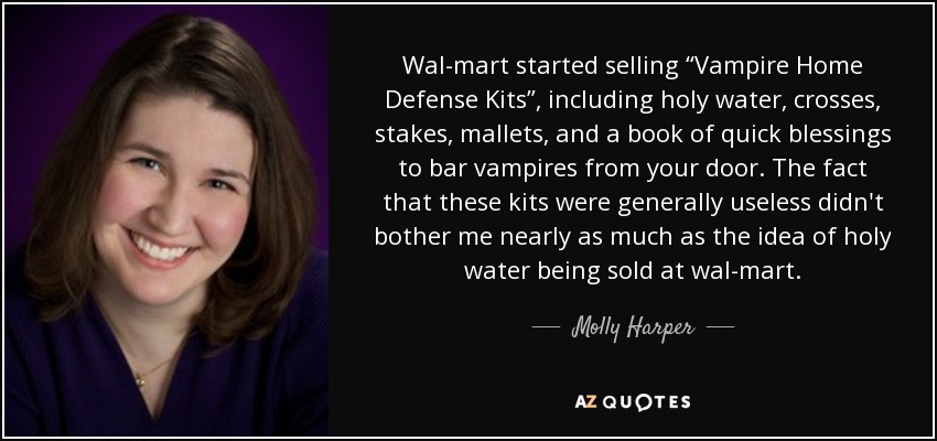 Wal-mart started selling “Vampire Home Defense Kits”, including holy water, crosses, stakes, mallets, and a book of quick blessings to bar vampires from your door. The fact that these kits were generally useless didn't bother me nearly as much as the idea of holy water being sold at wal-mart. - Molly Harper