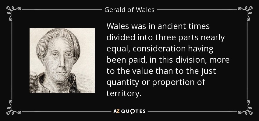 Wales was in ancient times divided into three parts nearly equal, consideration having been paid, in this division, more to the value than to the just quantity or proportion of territory. - Gerald of Wales