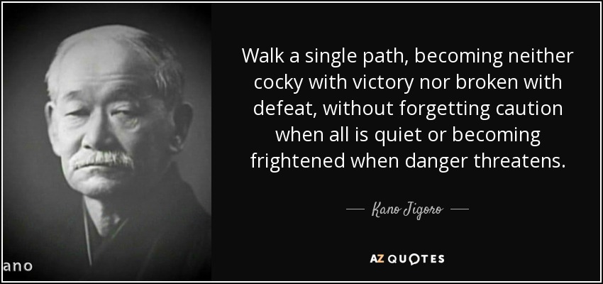 Walk a single path, becoming neither cocky with victory nor broken with defeat, without forgetting caution when all is quiet or becoming frightened when danger threatens. - Kano Jigoro