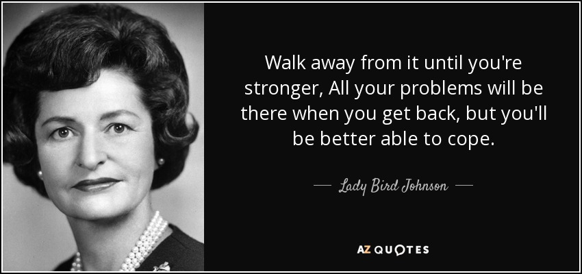 Walk away from it until you're stronger, All your problems will be there when you get back, but you'll be better able to cope. - Lady Bird Johnson
