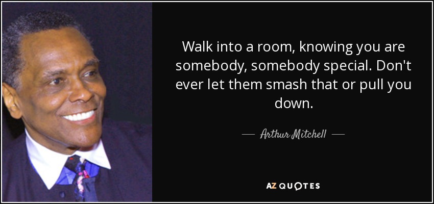 Walk into a room, knowing you are somebody, somebody special. Don't ever let them smash that or pull you down. - Arthur Mitchell