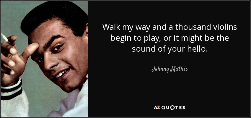 Walk my way and a thousand violins begin to play, or it might be the sound of your hello. - Johnny Mathis