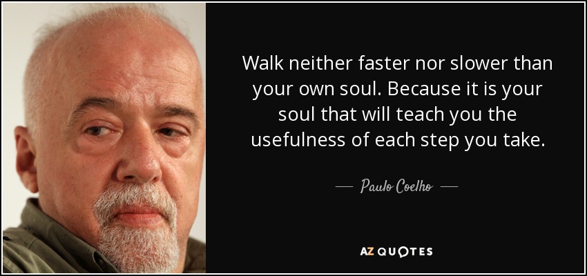 Walk neither faster nor slower than your own soul. Because it is your soul that will teach you the usefulness of each step you take. - Paulo Coelho