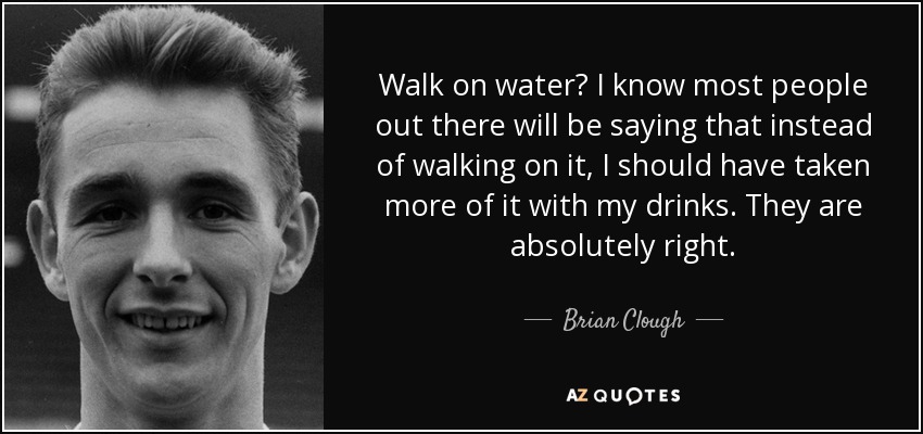 Walk on water? I know most people out there will be saying that instead of walking on it, I should have taken more of it with my drinks. They are absolutely right. - Brian Clough