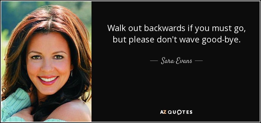 Walk out backwards if you must go, but please don't wave good-bye. - Sara Evans