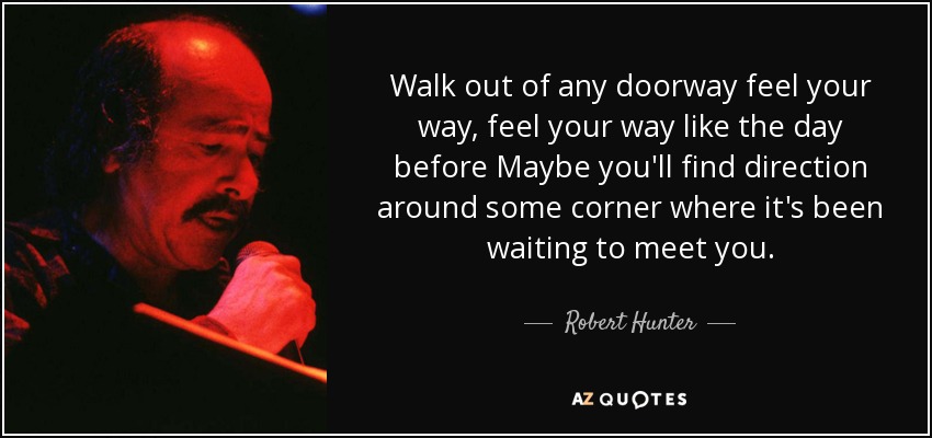 Walk out of any doorway feel your way, feel your way like the day before Maybe you'll find direction around some corner where it's been waiting to meet you. - Robert Hunter