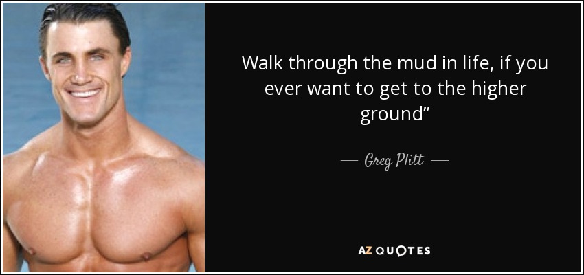 Walk through the mud in life, if you ever want to get to the higher ground” - Greg Plitt