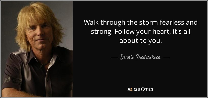 Walk through the storm fearless and strong. Follow your heart, it's all about to you. - Dennis Frederiksen