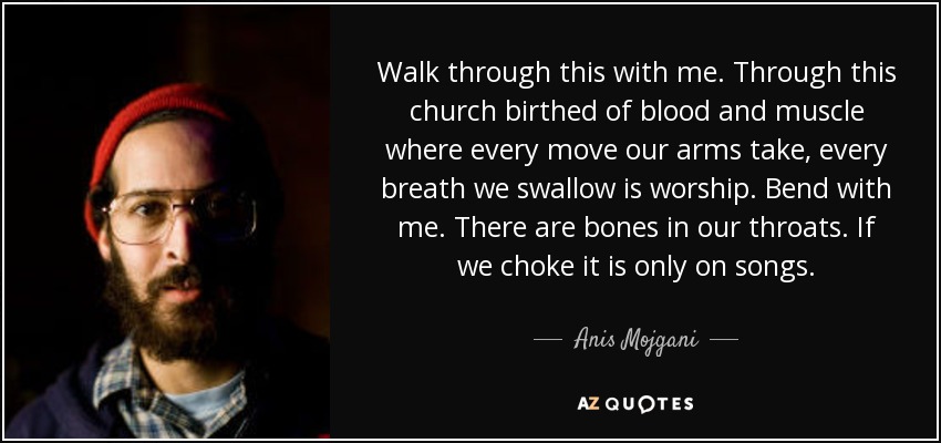 Walk through this with me. Through this church birthed of blood and muscle where every move our arms take, every breath we swallow is worship. Bend with me. There are bones in our throats. If we choke it is only on songs. - Anis Mojgani
