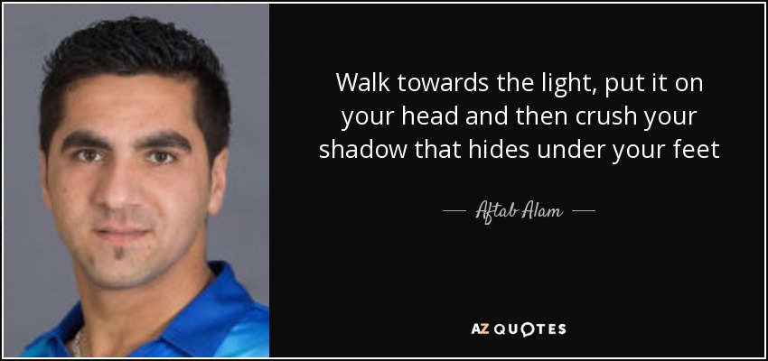 Walk towards the light, put it on your head and then crush your shadow that hides under your feet - Aftab Alam