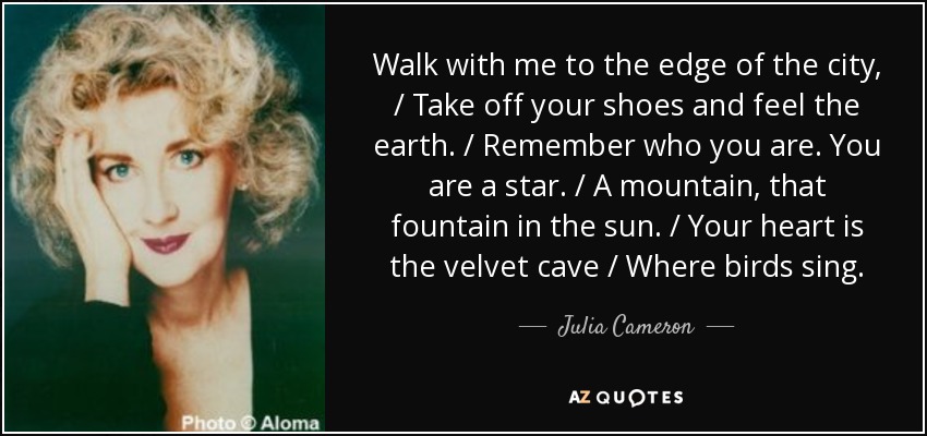 Walk with me to the edge of the city, / Take off your shoes and feel the earth. / Remember who you are. You are a star. / A mountain, that fountain in the sun. / Your heart is the velvet cave / Where birds sing. - Julia Cameron