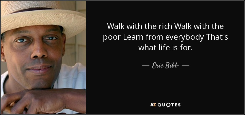 Walk with the rich Walk with the poor Learn from everybody That's what life is for. - Eric Bibb