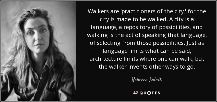 Walkers are 'practitioners of the city,' for the city is made to be walked. A city is a language, a repository of possibilities, and walking is the act of speaking that language, of selecting from those possibilities. Just as language limits what can be said, architecture limits where one can walk, but the walker invents other ways to go. - Rebecca Solnit