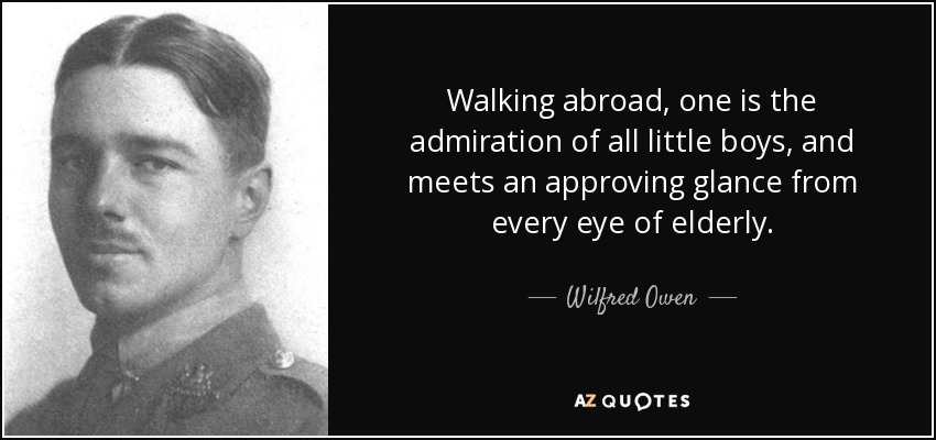 Walking abroad, one is the admiration of all little boys, and meets an approving glance from every eye of elderly. - Wilfred Owen