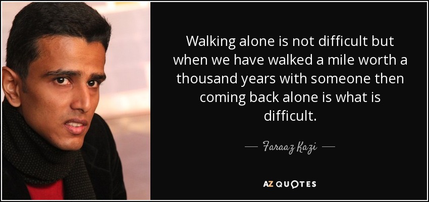 Walking alone is not difficult but when we have walked a mile worth a thousand years with someone then coming back alone is what is difficult. - Faraaz Kazi