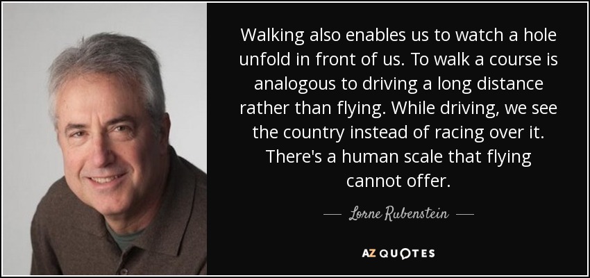 Walking also enables us to watch a hole unfold in front of us. To walk a course is analogous to driving a long distance rather than flying. While driving, we see the country instead of racing over it. There's a human scale that flying cannot offer. - Lorne Rubenstein