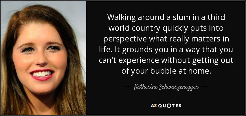 Walking around a slum in a third world country quickly puts into perspective what really matters in life. It grounds you in a way that you can't experience without getting out of your bubble at home. - Katherine Schwarzenegger