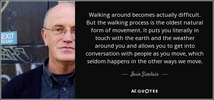 Walking around becomes actually difficult. But the walking process is the oldest natural form of movement. It puts you literally in touch with the earth and the weather around you and allows you to get into conversation with people as you move, which seldom happens in the other ways we move. - Iain Sinclair