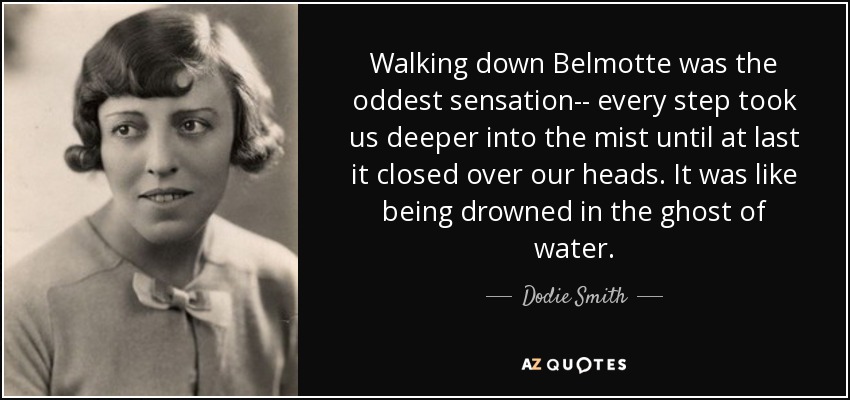 Walking down Belmotte was the oddest sensation-- every step took us deeper into the mist until at last it closed over our heads. It was like being drowned in the ghost of water. - Dodie Smith