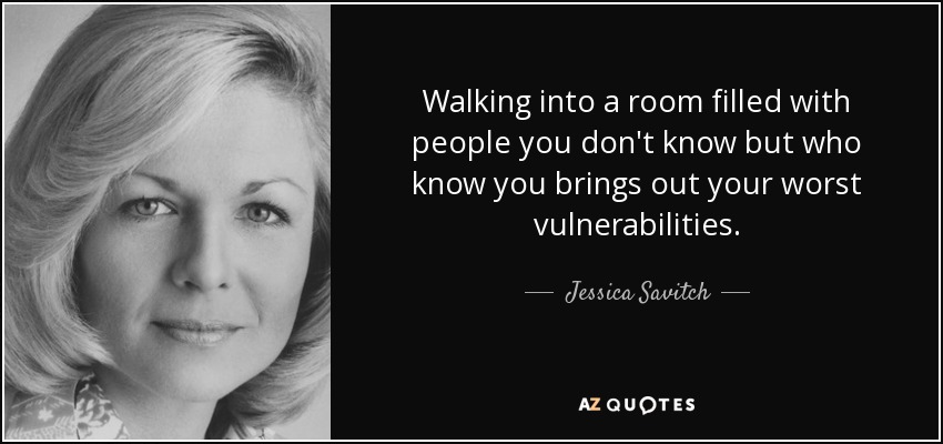 Walking into a room filled with people you don't know but who know you brings out your worst vulnerabilities. - Jessica Savitch