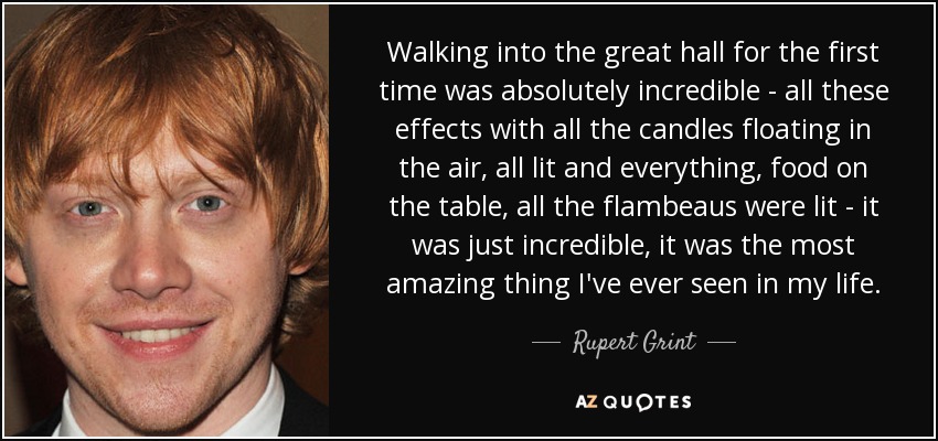 Walking into the great hall for the first time was absolutely incredible - all these effects with all the candles floating in the air, all lit and everything, food on the table, all the flambeaus were lit - it was just incredible, it was the most amazing thing I've ever seen in my life. - Rupert Grint