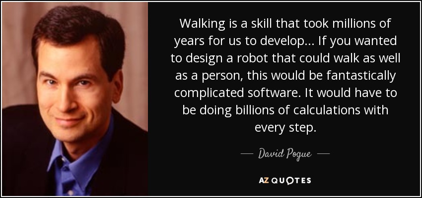 Walking is a skill that took millions of years for us to develop... If you wanted to design a robot that could walk as well as a person, this would be fantastically complicated software. It would have to be doing billions of calculations with every step. - David Pogue