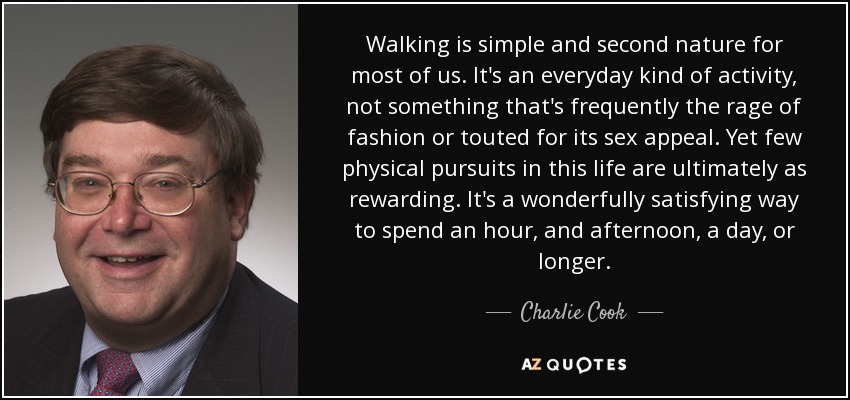 Walking is simple and second nature for most of us. It's an everyday kind of activity, not something that's frequently the rage of fashion or touted for its sex appeal. Yet few physical pursuits in this life are ultimately as rewarding. It's a wonderfully satisfying way to spend an hour, and afternoon, a day, or longer. - Charlie Cook