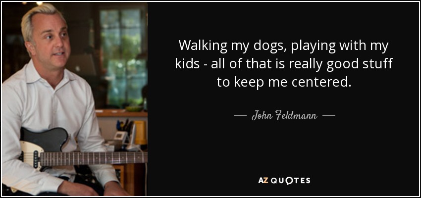 Walking my dogs, playing with my kids - all of that is really good stuff to keep me centered. - John Feldmann