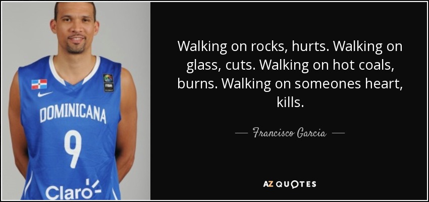 Walking on rocks, hurts. Walking on glass, cuts. Walking on hot coals, burns. Walking on someones heart, kills. - Francisco Garcia