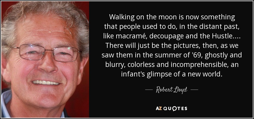 Walking on the moon is now something that people used to do, in the distant past, like macramé, decoupage and the Hustle.... There will just be the pictures, then, as we saw them in the summer of '69, ghostly and blurry, colorless and incomprehensible, an infant's glimpse of a new world. - Robert Lloyd