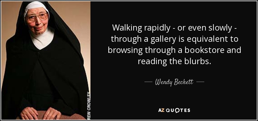 Walking rapidly - or even slowly - through a gallery is equivalent to browsing through a bookstore and reading the blurbs. - Wendy Beckett