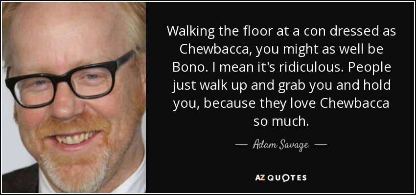 Walking the floor at a con dressed as Chewbacca, you might as well be Bono. I mean it's ridiculous. People just walk up and grab you and hold you, because they love Chewbacca so much. - Adam Savage