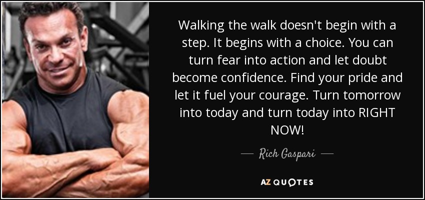 Walking the walk doesn't begin with a step. It begins with a choice. You can turn fear into action and let doubt become confidence. Find your pride and let it fuel your courage. Turn tomorrow into today and turn today into RIGHT NOW! - Rich Gaspari