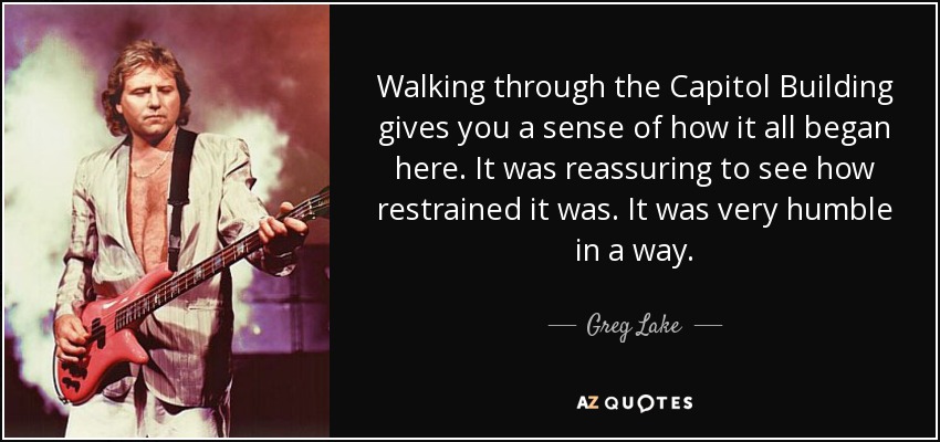 Walking through the Capitol Building gives you a sense of how it all began here. It was reassuring to see how restrained it was. It was very humble in a way. - Greg Lake