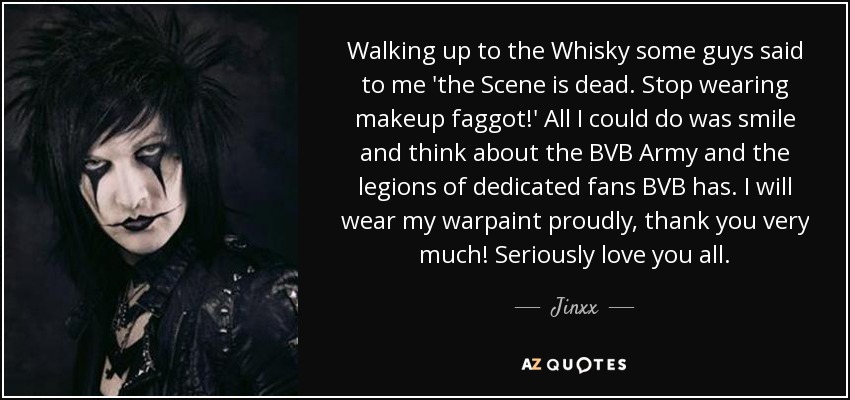 Walking up to the Whisky some guys said to me 'the Scene is dead. Stop wearing makeup faggot!' All I could do was smile and think about the BVB Army and the legions of dedicated fans BVB has. I will wear my warpaint proudly, thank you very much! Seriously love you all. - Jinxx