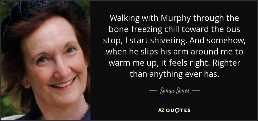 Walking with Murphy through the bone-freezing chill toward the bus stop, I start shivering. And somehow, when he slips his arm around me to warm me up, it feels right. Righter than anything ever has. - Sonya Sones