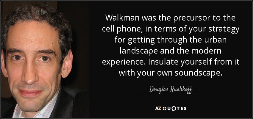 Walkman was the precursor to the cell phone, in terms of your strategy for getting through the urban landscape and the modern experience. Insulate yourself from it with your own soundscape. - Douglas Rushkoff