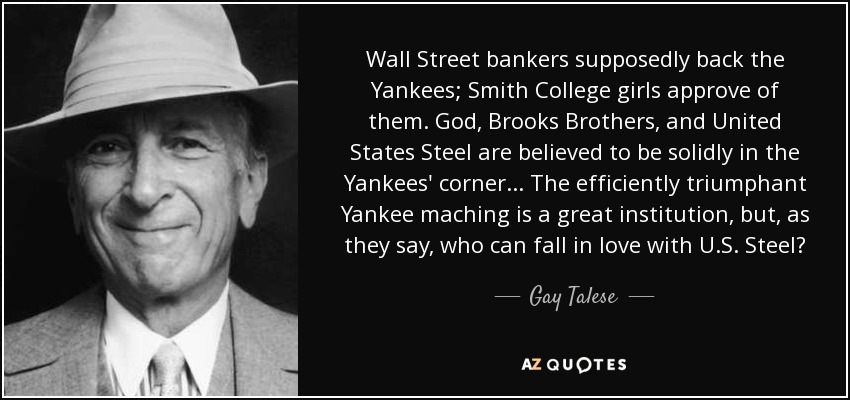 Wall Street bankers supposedly back the Yankees; Smith College girls approve of them. God, Brooks Brothers, and United States Steel are believed to be solidly in the Yankees' corner... The efficiently triumphant Yankee maching is a great institution, but, as they say, who can fall in love with U.S. Steel? - Gay Talese