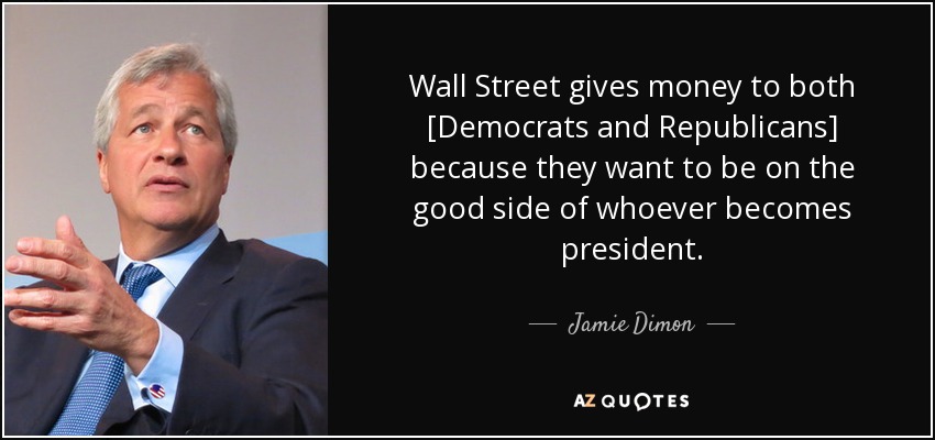 Wall Street gives money to both [Democrats and Republicans] because they want to be on the good side of whoever becomes president . - Jamie Dimon