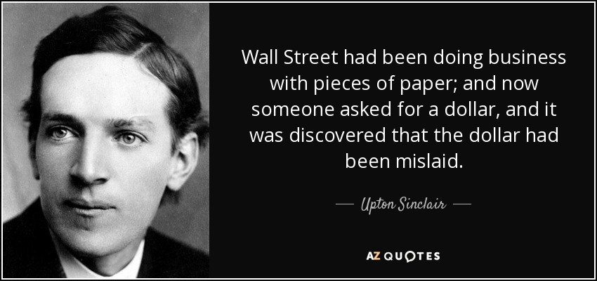 Wall Street had been doing business with pieces of paper; and now someone asked for a dollar, and it was discovered that the dollar had been mislaid. - Upton Sinclair