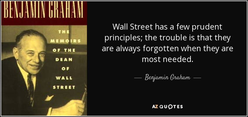 Wall Street has a few prudent principles; the trouble is that they are always forgotten when they are most needed. - Benjamin Graham