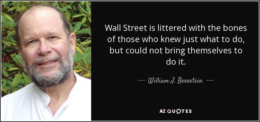 Wall Street is littered with the bones of those who knew just what to do, but could not bring themselves to do it. - William J. Bernstein