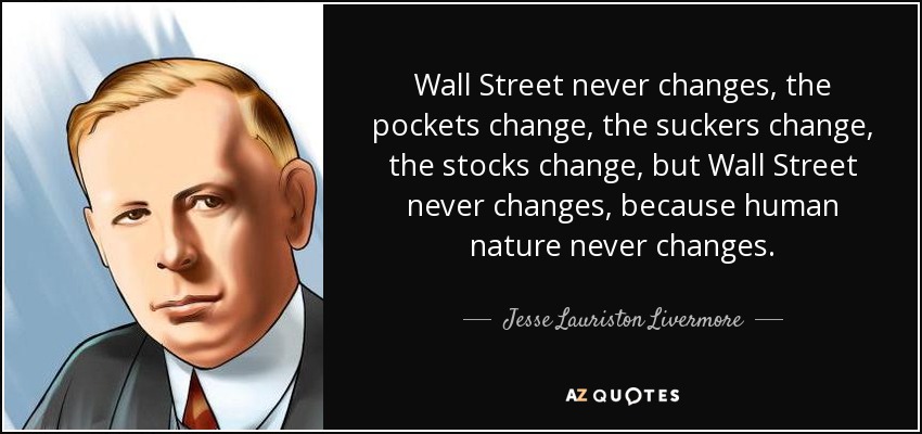 Wall Street never changes, the pockets change, the suckers change, the stocks change, but Wall Street never changes, because human nature never changes. - Jesse Lauriston Livermore