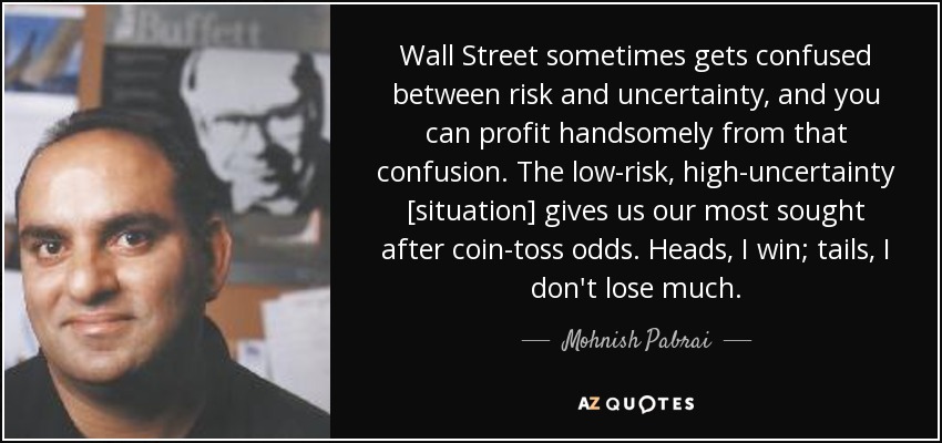 Wall Street sometimes gets confused between risk and uncertainty, and you can profit handsomely from that confusion. The low-risk, high-uncertainty [situation] gives us our most sought after coin-toss odds. Heads, I win; tails, I don't lose much. - Mohnish Pabrai