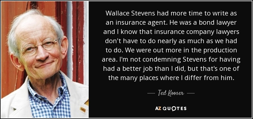 Wallace Stevens had more time to write as an insurance agent. He was a bond lawyer and I know that insurance company lawyers don't have to do nearly as much as we had to do. We were out more in the production area. I'm not condemning Stevens for having had a better job than I did, but that's one of the many places where I differ from him. - Ted Kooser