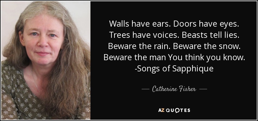 Walls have ears. Doors have eyes. Trees have voices. Beasts tell lies. Beware the rain. Beware the snow. Beware the man You think you know. -Songs of Sapphique - Catherine Fisher
