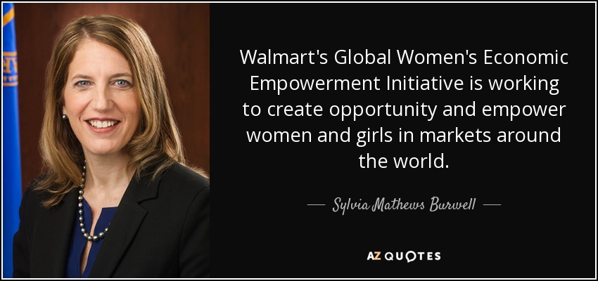 Walmart's Global Women's Economic Empowerment Initiative is working to create opportunity and empower women and girls in markets around the world. - Sylvia Mathews Burwell