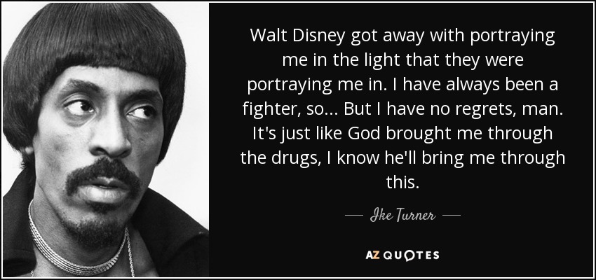 Walt Disney got away with portraying me in the light that they were portraying me in. I have always been a fighter, so... But I have no regrets, man. It's just like God brought me through the drugs, I know he'll bring me through this. - Ike Turner