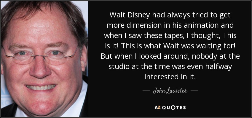 Walt Disney had always tried to get more dimension in his animation and when I saw these tapes, I thought, This is it! This is what Walt was waiting for! But when I looked around, nobody at the studio at the time was even halfway interested in it. - John Lasseter